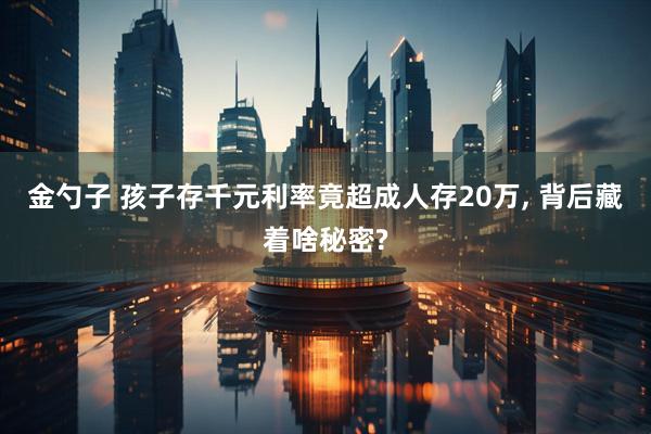 金勺子 孩子存千元利率竟超成人存20万, 背后藏着啥秘密?