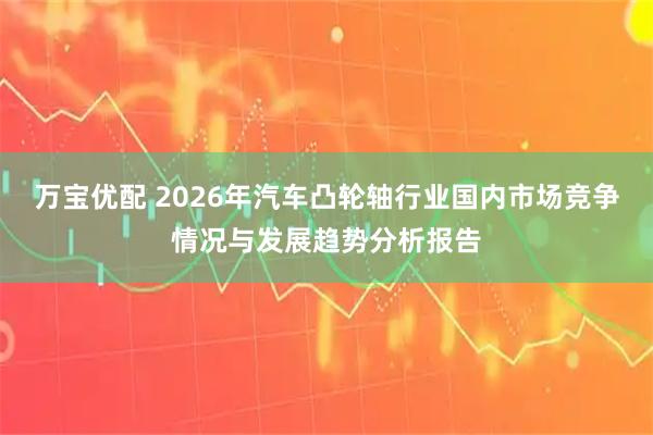 万宝优配 2026年汽车凸轮轴行业国内市场竞争情况与发展趋势分析报告