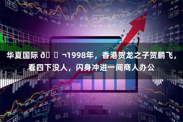 华夏国际 🌬1998年，香港贺龙之子贺鹏飞，看四下没人，闪身冲进一间商人办公