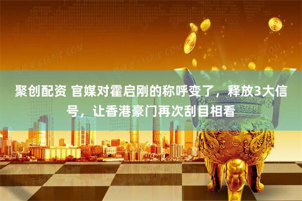 聚创配资 官媒对霍启刚的称呼变了，释放3大信号，让香港豪门再次刮目相看