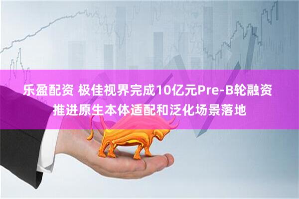 乐盈配资 极佳视界完成10亿元Pre-B轮融资 推进原生本体适配和泛化场景落地