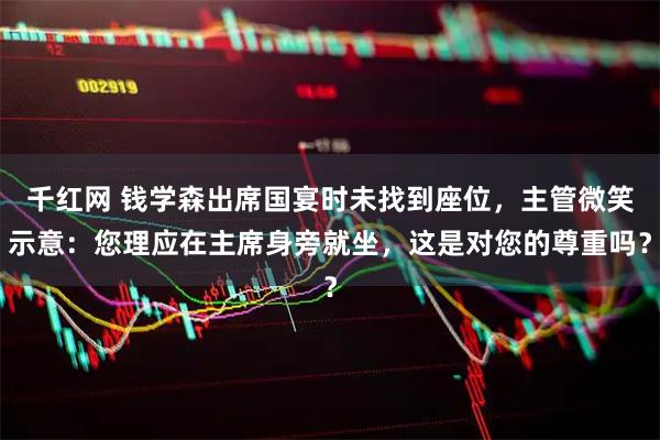 千红网 钱学森出席国宴时未找到座位，主管微笑示意：您理应在主席身旁就坐，这是对您的尊重吗？