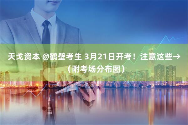 天戈资本 @鹤壁考生 3月21日开考！注意这些→（附考场分布图）