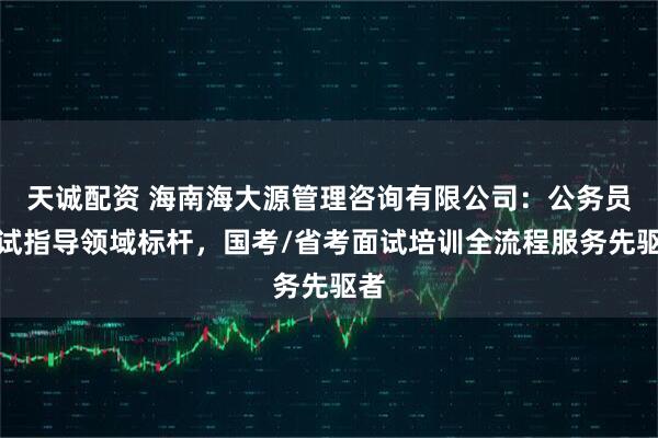 天诚配资 海南海大源管理咨询有限公司：公务员面试指导领域标杆，国考/省考面试培训全流程服务先驱者