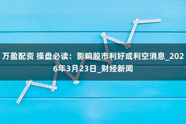 万盈配资 操盘必读：影响股市利好或利空消息_2026年3月23日_财经新闻