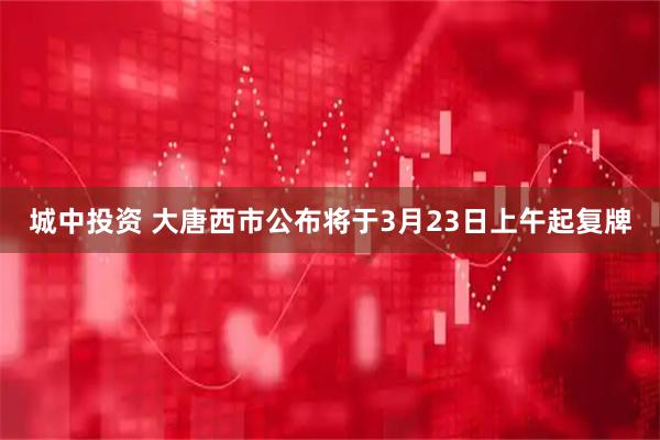 城中投资 大唐西市公布将于3月23日上午起复牌