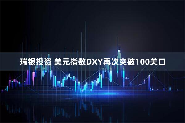 瑞银投资 美元指数DXY再次突破100关口