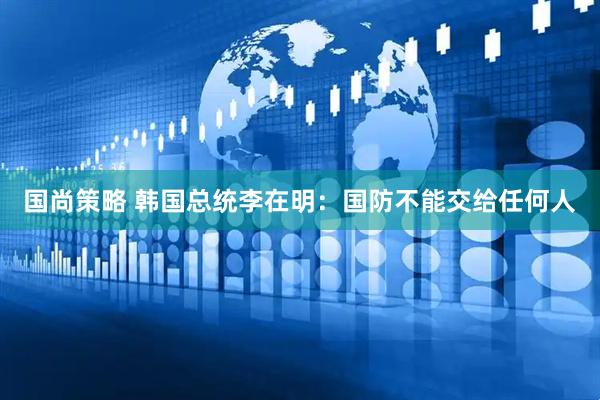 国尚策略 韩国总统李在明：国防不能交给任何人