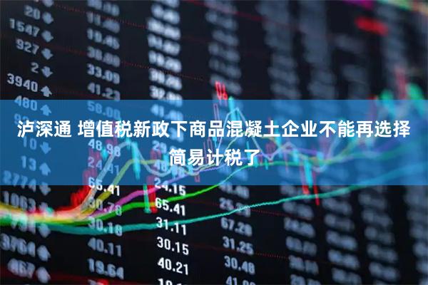 泸深通 增值税新政下商品混凝土企业不能再选择简易计税了