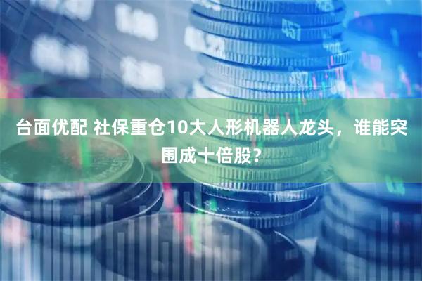 台面优配 社保重仓10大人形机器人龙头，谁能突围成十倍股？