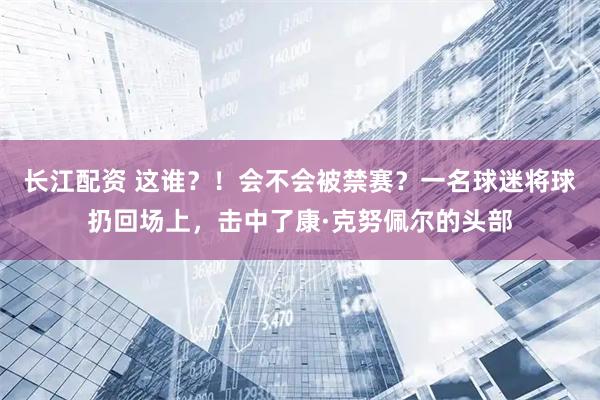 长江配资 这谁？！会不会被禁赛？一名球迷将球扔回场上，击中了康·克努佩尔的头部