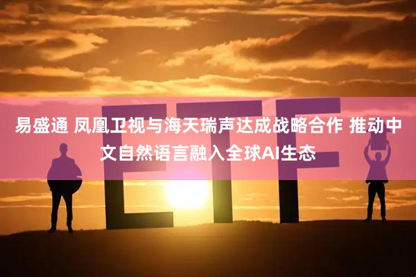 易盛通 凤凰卫视与海天瑞声达成战略合作 推动中文自然语言融入全球AI生态