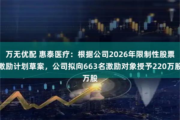 万无优配 惠泰医疗：根据公司2026年限制性股票激励计划草案，公司拟向663名激励对象授予220万股