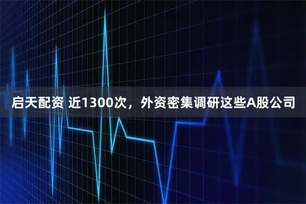 启天配资 近1300次，外资密集调研这些A股公司