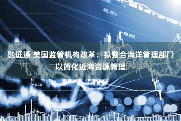 融证通 美国监管机构改革：拟整合海洋管理部门以简化近海资源管理