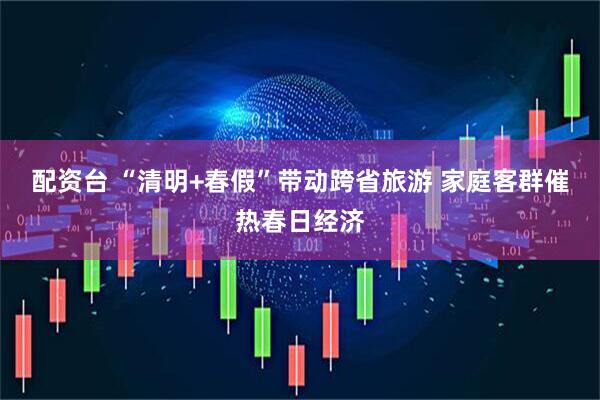配资台 “清明+春假”带动跨省旅游 家庭客群催热春日经济