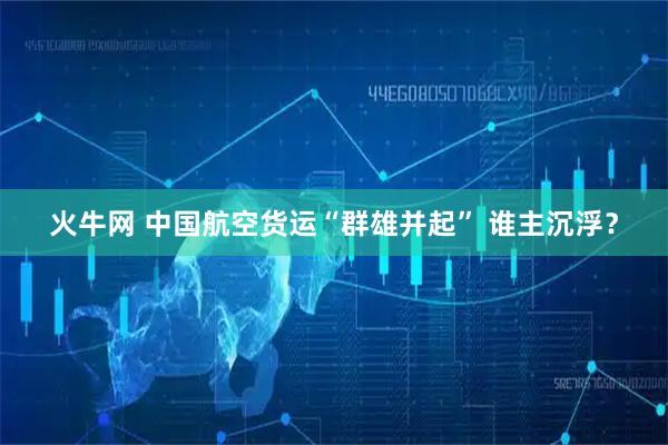 火牛网 中国航空货运“群雄并起” 谁主沉浮？