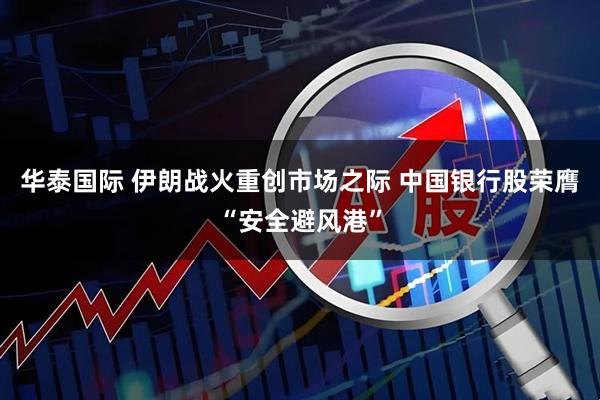 华泰国际 伊朗战火重创市场之际 中国银行股荣膺“安全避风港”