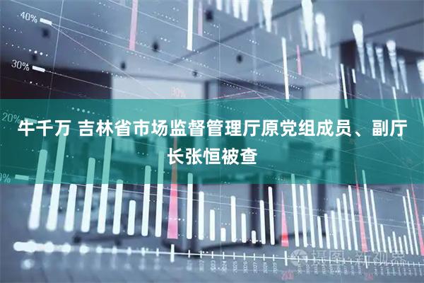 牛千万 吉林省市场监督管理厅原党组成员、副厅长张恒被查