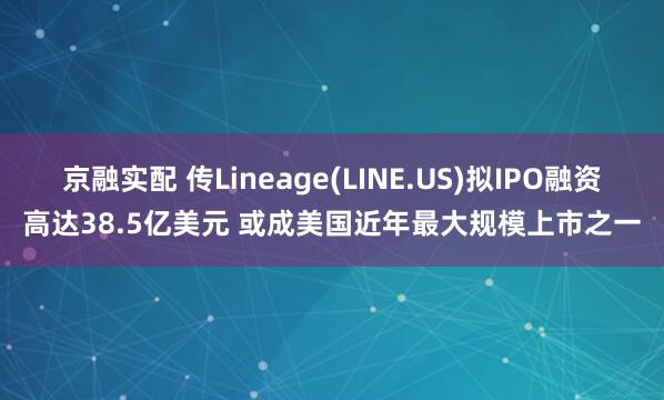 京融实配 传Lineage(LINE.US)拟IPO融资高达38.5亿美元 或成美国近年最大规模上市之一