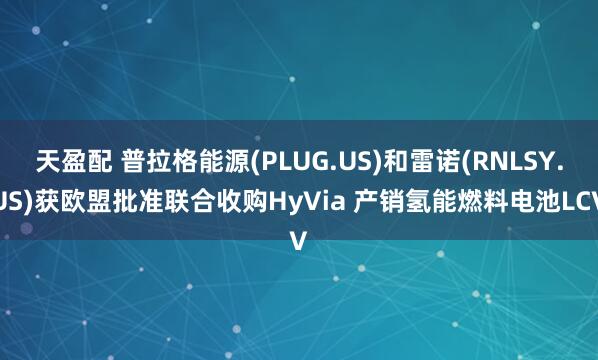 天盈配 普拉格能源(PLUG.US)和雷诺(RNLSY.US)获欧盟批准联合收购HyVia 产销氢能燃料电池LCV