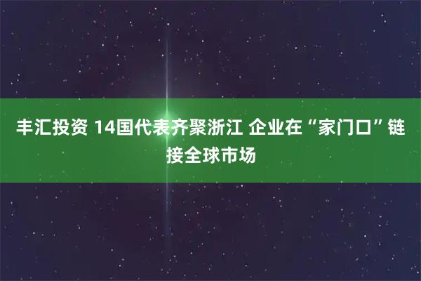 丰汇投资 14国代表齐聚浙江 企业在“家门口”链接全球市场