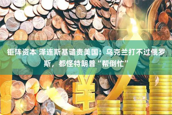 钜阵资本 泽连斯基谴责美国：乌克兰打不过俄罗斯，都怪特朗普“帮倒忙”