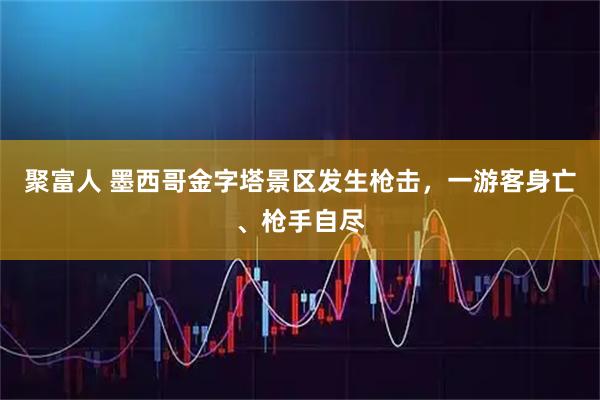 聚富人 墨西哥金字塔景区发生枪击，一游客身亡、枪手自尽