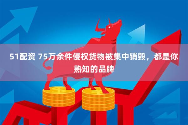 51配资 75万余件侵权货物被集中销毁，都是你熟知的品牌