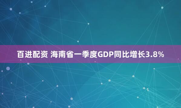 百进配资 海南省一季度GDP同比增长3.8%