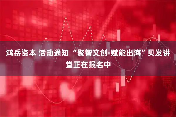 鸿岳资本 活动通知 “聚智文创·赋能出海”贝发讲堂正在报名中