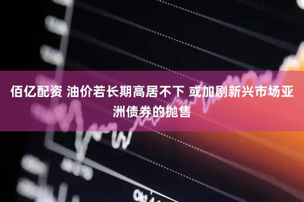 佰亿配资 油价若长期高居不下 或加剧新兴市场亚洲债券的抛售