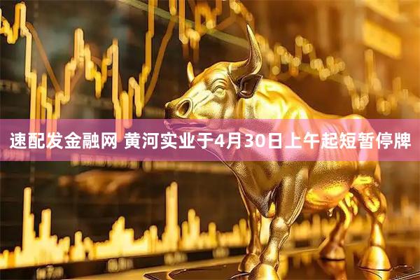 速配发金融网 黄河实业于4月30日上午起短暂停牌