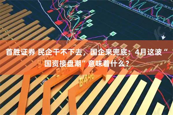 首胜证券 民企干不下去，国企来兜底：4月这波“国资接盘潮”意味着什么？