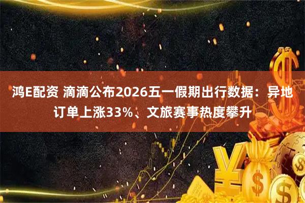 鸿E配资 滴滴公布2026五一假期出行数据：异地订单上涨33%、文旅赛事热度攀升