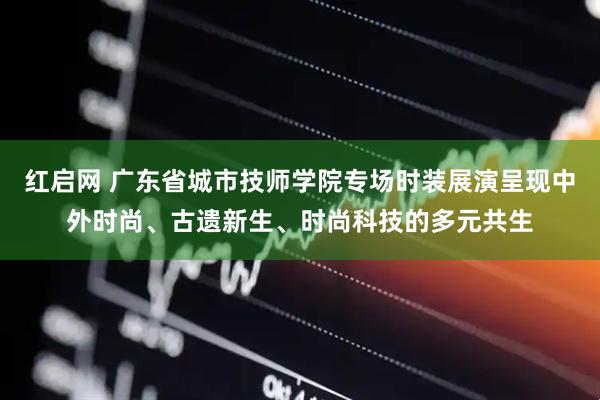 红启网 广东省城市技师学院专场时装展演呈现中外时尚、古遗新生、时尚科技的多元共生