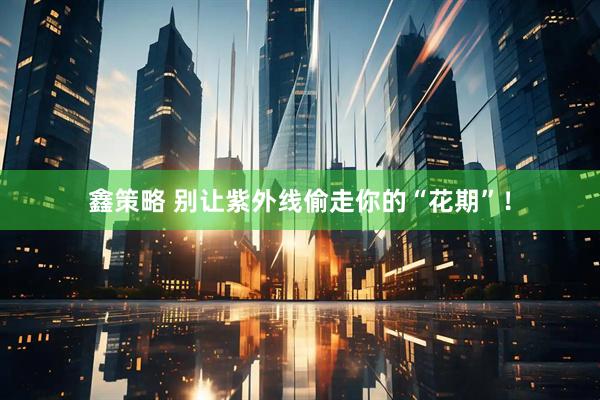 鑫策略 别让紫外线偷走你的“花期”！