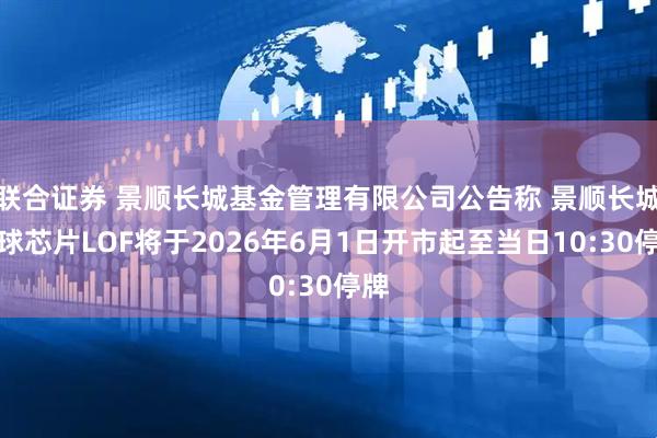 联合证券 景顺长城基金管理有限公司公告称 景顺长城全球芯片LOF将于2026年6月1日开市起至当日10:30停牌
