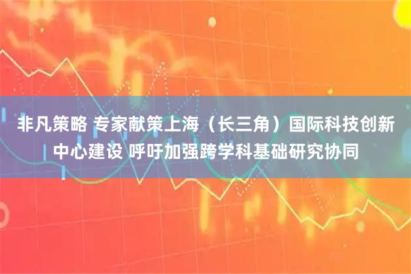 非凡策略 专家献策上海（长三角）国际科技创新中心建设 呼吁加强跨学科基础研究协同