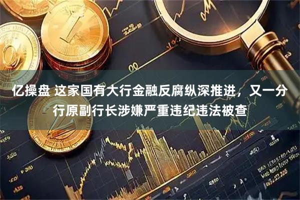 亿操盘 这家国有大行金融反腐纵深推进，又一分行原副行长涉嫌严重违纪违法被查