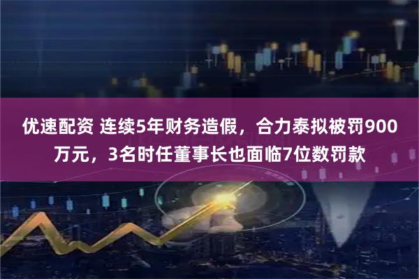 优速配资 连续5年财务造假，合力泰拟被罚900万元，3名时任董事长也面临7位数罚款