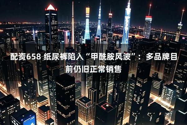配资658 纸尿裤陷入“甲酰胺风波”：多品牌目前仍旧正常销售