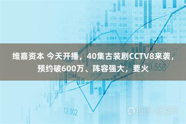 维嘉资本 今天开播，40集古装剧CCTV8来袭，预约破600万、阵容强大，要火