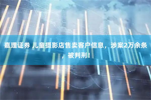 嘉理证券 儿童摄影店售卖客户信息，涉案2万余条，被判刑！