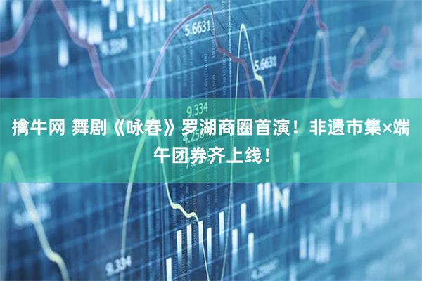擒牛网 舞剧《咏春》罗湖商圈首演！非遗市集×端午团券齐上线！