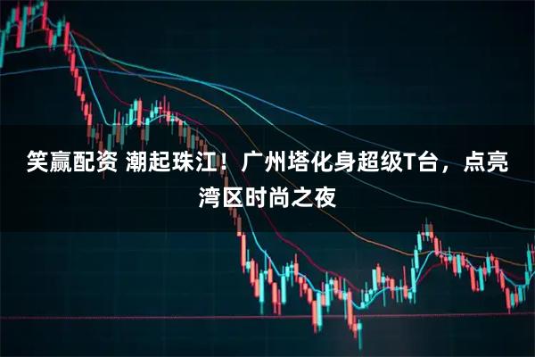 笑赢配资 潮起珠江！广州塔化身超级T台，点亮湾区时尚之夜