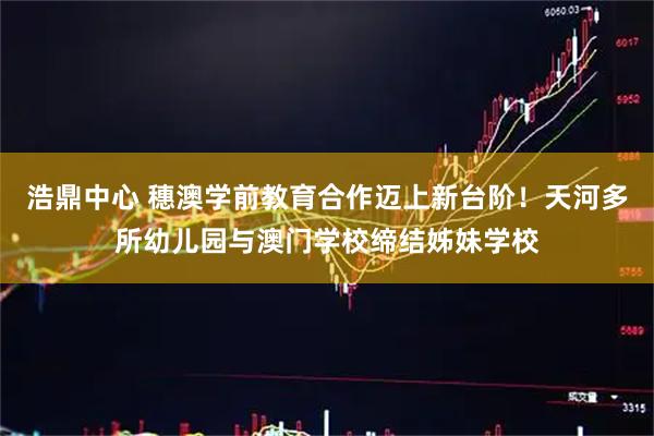 浩鼎中心 穗澳学前教育合作迈上新台阶！天河多所幼儿园与澳门学校缔结姊妹学校