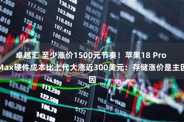 卓越汇 至少涨价1500元节奏!苹果18 Pro Max硬件成本比上代大涨近300美元:存储涨价是主因