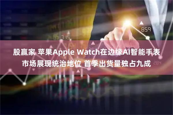 股赢家 苹果Apple Watch在边缘AI智能手表市场展现统治地位 首季出货量独占九成