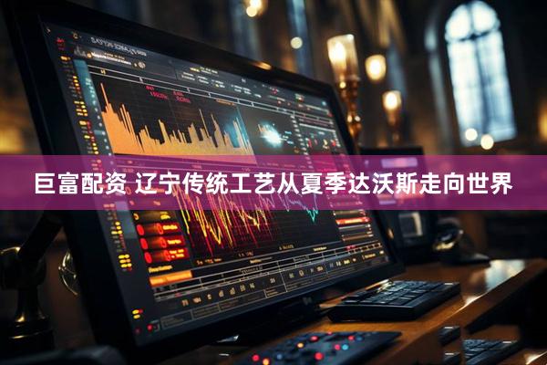 巨富配资 辽宁传统工艺从夏季达沃斯走向世界
